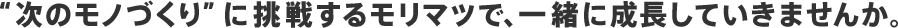 “次のモノづくり”に挑戦するモリマツで、一緒に成長していきませんか。