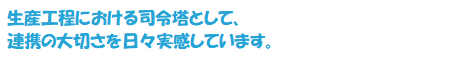 生産工程における司令塔として、連携の大切さを日々実感しています。